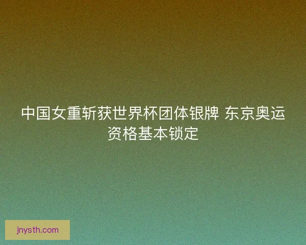 中国女重斩获世界杯团体银牌 东京奥运资格基本锁定