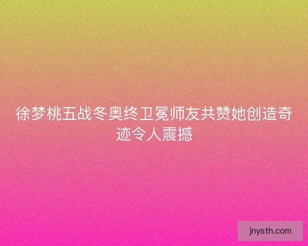 徐梦桃五战冬奥终卫冕师友共赞她创造奇迹令人震撼