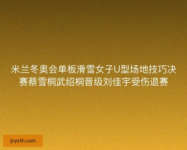 米兰冬奥会单板滑雪女子U型场地技巧决赛蔡雪桐武绍桐晋级刘佳宇受伤退赛