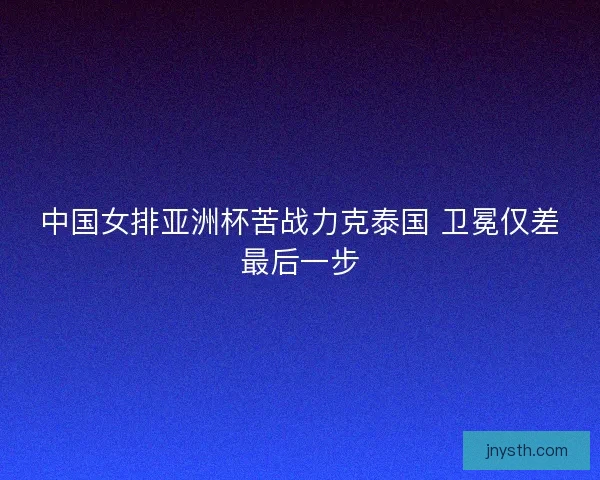 中国女排亚洲杯苦战力克泰国 卫冕仅差最后一步
