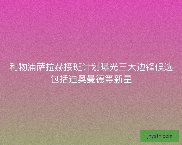 利物浦萨拉赫接班计划曝光三大边锋候选包括迪奥曼德等新星