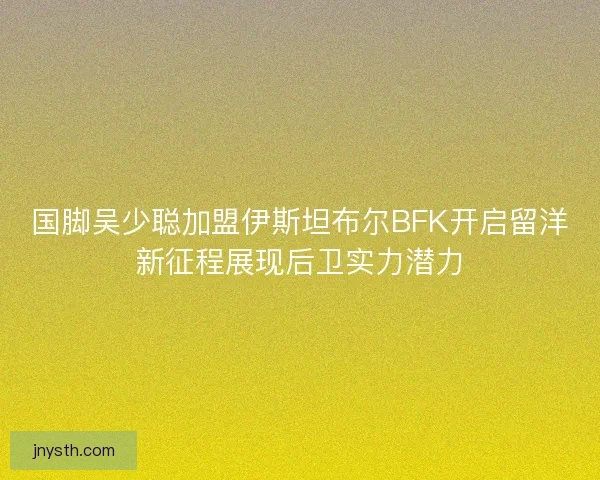 国脚吴少聪加盟伊斯坦布尔BFK开启留洋新征程展现后卫实力潜力