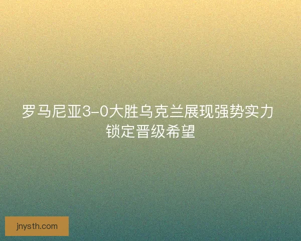 罗马尼亚3-0大胜乌克兰展现强势实力 锁定晋级希望
