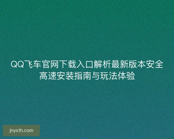 QQ飞车官网下载入口解析最新版本安全高速安装指南与玩法体验 QQ飞车官网下载入口解析最新版本安全高速安装指南与玩法体验