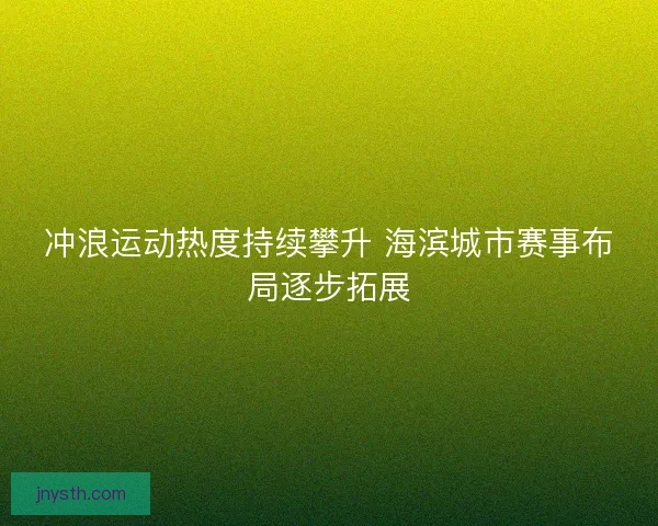 冲浪运动热度持续攀升 海滨城市赛事布局逐步拓展