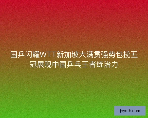 国乒闪耀WTT新加坡大满贯强势包揽五冠展现中国乒乓王者统治力