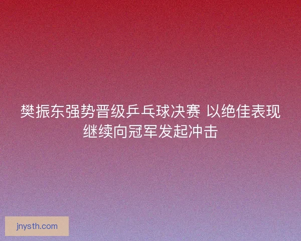 樊振东强势晋级乒乓球决赛 以绝佳表现继续向冠军发起冲击