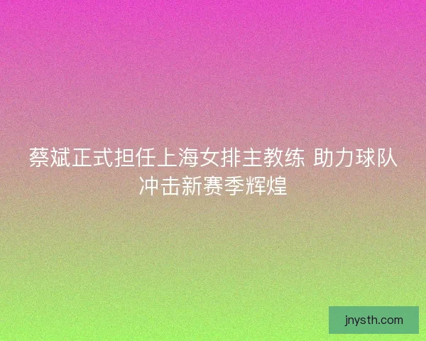 蔡斌正式担任上海女排主教练 助力球队冲击新赛季辉煌