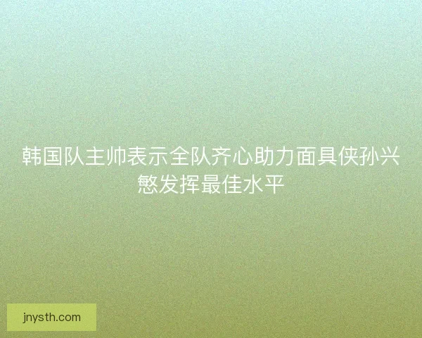韩国队主帅表示全队齐心助力面具侠孙兴慜发挥最佳水平