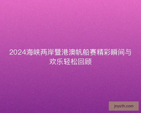 2024海峡两岸暨港澳帆船赛精彩瞬间与欢乐轻松回顾
