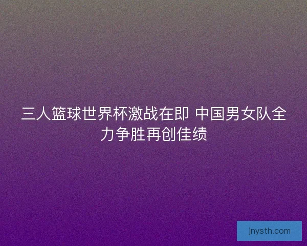 三人篮球世界杯激战在即 中国男女队全力争胜再创佳绩