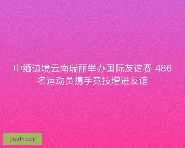 中缅边境云南瑞丽举办国际友谊赛 486名运动员携手竞技增进友谊