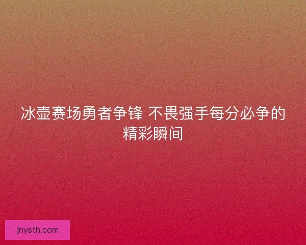冰壶赛场勇者争锋 不畏强手每分必争的精彩瞬间