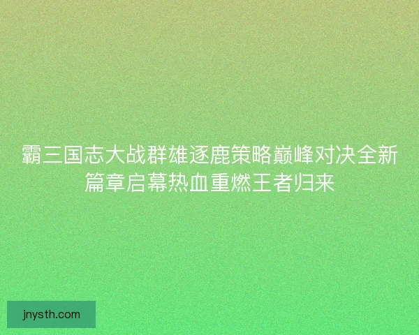 霸三国志大战群雄逐鹿策略巅峰对决全新篇章启幕热血重燃王者归来 霸三国志大战群雄逐鹿策略巅峰对决全新篇章启幕热血重燃王者归来