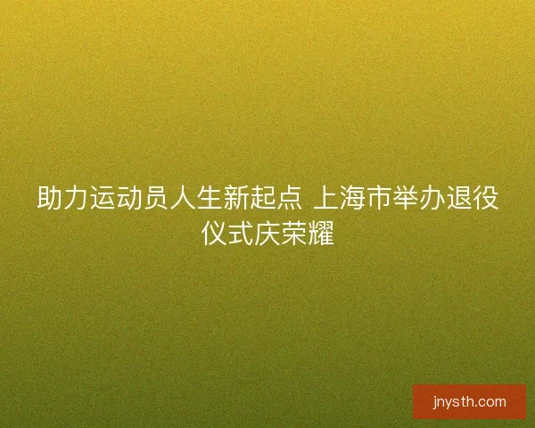 助力运动员人生新起点 上海市举办退役仪式庆荣耀 助力运动员人生新起点 上海市举办退役仪式庆荣耀
