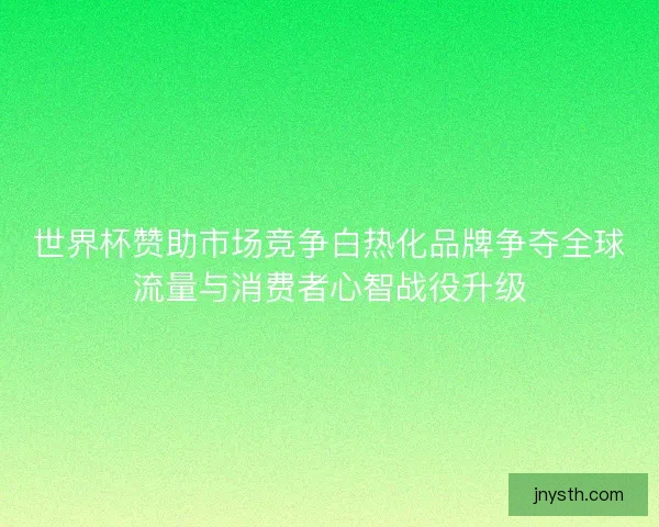 世界杯赞助市场竞争白热化品牌争夺全球流量与消费者心智战役升级 世界杯赞助市场竞争白热化品牌争夺全球流量与消费者心智战役升级