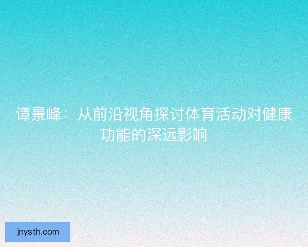 谭景峰:从前沿视角探讨体育活动对健康功能的深远影响 谭景峰:从前沿视角探讨体育活动对健康功能的深远影响