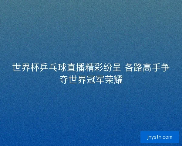世界杯乒乓球直播精彩纷呈 各路高手争夺世界冠军荣耀 世界杯乒乓球直播精彩纷呈 各路高手争夺世界冠军荣耀