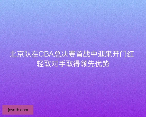 北京队在CBA总决赛首战中迎来开门红 轻取对手取得领先优势 北京队在CBA总决赛首战中迎来开门红 轻取对手取得领先优势