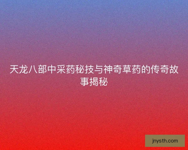 天龙八部中采药秘技与神奇草药的传奇故事揭秘 天龙八部中采药秘技与神奇草药的传奇故事揭秘