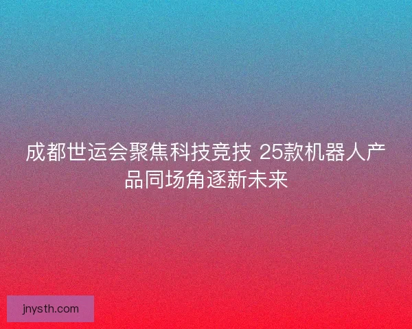 成都世运会聚焦科技竞技 25款机器人产品同场角逐新未来 成都世运会聚焦科技竞技 25款机器人产品同场角逐新未来