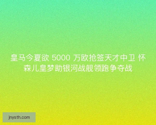 皇马今夏欲 5000 万欧抢签天才中卫 怀森儿皇梦助银河战舰领跑争夺战