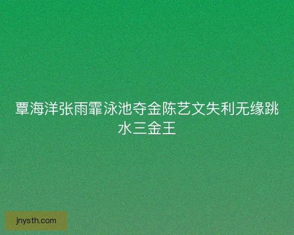 覃海洋张雨霏泳池夺金陈艺文失利无缘跳水三金王