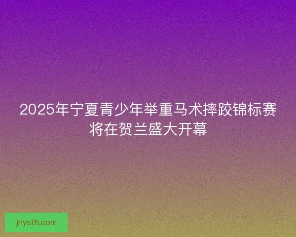 2025年宁夏青少年举重马术摔跤锦标赛将在贺兰盛大开幕