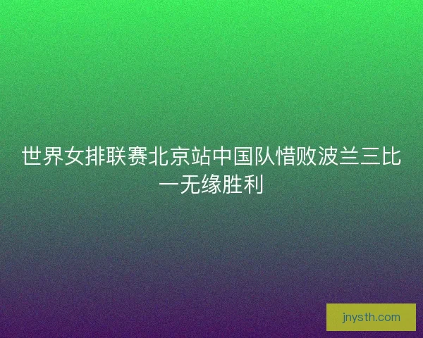 世界女排联赛北京站中国队惜败波兰三比一无缘胜利