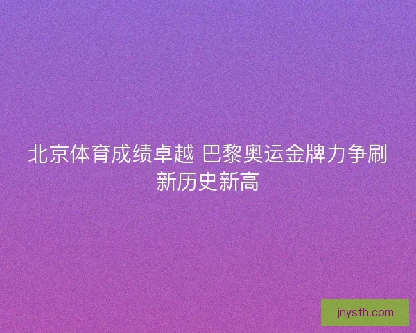 北京体育成绩卓越 巴黎奥运金牌力争刷新历史新高