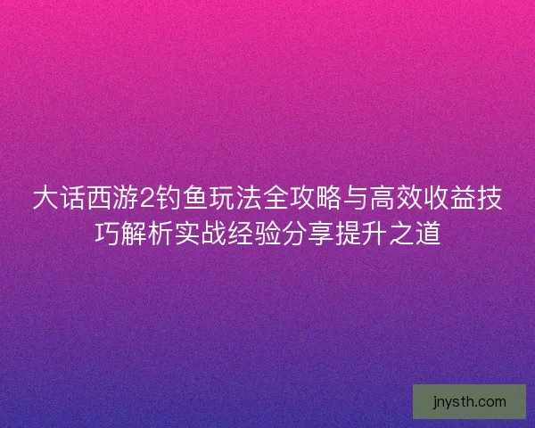 大话西游2钓鱼玩法全攻略与高效收益技巧解析实战经验分享提升之道